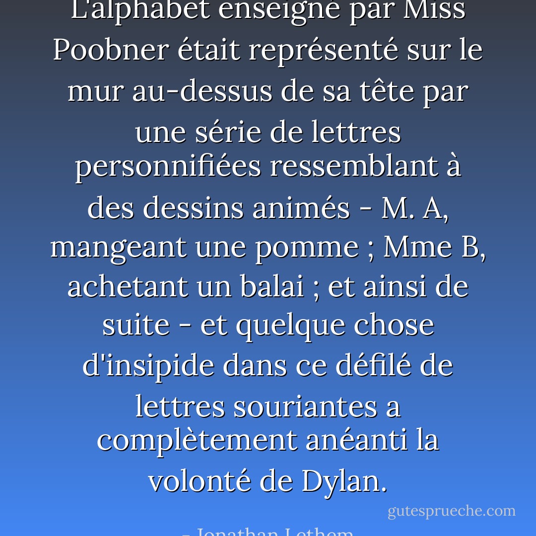L'alphabet enseigné par Miss Poobner était représenté sur le mur au-dessus de sa tête par une série de lettres personnifiées ressemblant à des dessins animés - M. A, mangeant une pomme ; Mme B, achetant un balai ; et ainsi de suite - et quelque chose d'insipide dans ce défilé de lettres souriantes a complètement anéanti la volonté de Dylan. - Jonathan Lethem