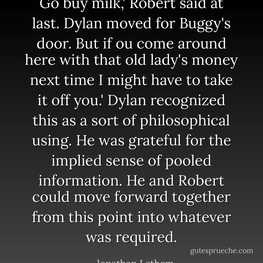 Go buy milk,' Robert said at last.<br />Dylan moved for Buggy's door.<br />But if ou come around here with that old lady's money next time I might have to take it off you.'<br />Dylan recognized this as a sort of philosophical using. He was grateful for the implied sense of pooled information. He and Robert could move forward together from this point into whatever was required. - Jonathan Lethem