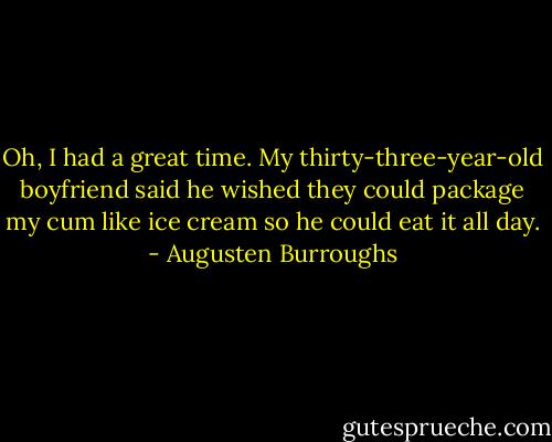 Oh, I had a great time. My thirty-three-year-old boyfriend said he wished they could package my cum like ice cream so he could eat it all day. - Augusten Burroughs