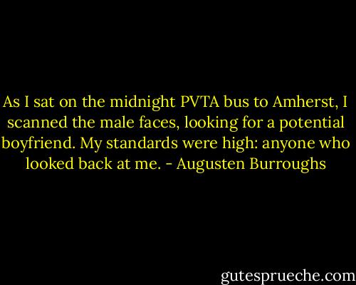 As I sat on the midnight PVTA bus to Amherst, I scanned the male faces, looking for a potential boyfriend. My standards were high: anyone who looked back at me. - Augusten Burroughs