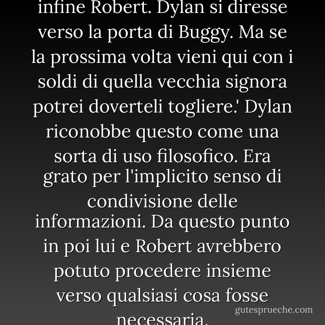 Vai a comprare il latte", disse infine Robert.<br />Dylan si diresse verso la porta di Buggy.<br />Ma se la prossima volta vieni qui con i soldi di quella vecchia signora potrei doverteli togliere.'<br />Dylan riconobbe questo come una sorta di uso filosofico. Era grato per l'implicito senso di condivisione delle informazioni. Da questo punto in poi lui e Robert avrebbero potuto procedere insieme verso qualsiasi cosa fosse necessaria. - Jonathan Lethem