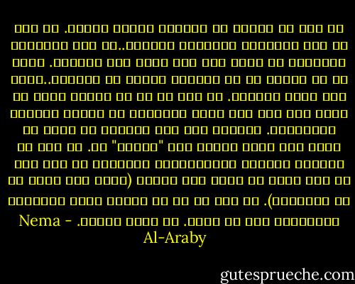 لا بُد من السير في الطريق الخطأ عمداً. لا بُد من قول الكلمات الخاطئة وسحبها..ثم قول الكلمات الصحيحة في تردد حتى وإن كانت عين الصواب. لابد من أن تتخيل ما لا يستطيع إنسان أن يتخيله..وحتى ولو دفعك للجنون. لا بُد لك من أن تواجه أعظم ما تخاف منه حتى ولو كانت النتيجة هي فقدان ماهيتك وكينونتك. افقدها ولو مرة لتتعلم أن تصبح ما تريد حتى تموت بأحسن حال "روحية" لك. لا بُد من تقمُّص الجنون والاستمتاع والتشبع به حتى ولو لم تكن تدرك أو تعلم أنك مجنون (أليس هذا أجمل ما في الجنون؟). لا بُد لك من أن تواجه جميع التجارب المجنونة قبل أن تموت. لا تمُت بسلام. - Nema Al-Araby