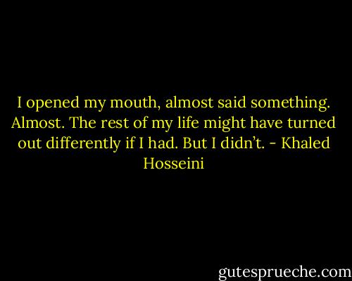 I opened my mouth, almost said something. Almost. The rest of my life might have turned out differently if I had. But I didn’t. - Khaled Hosseini
