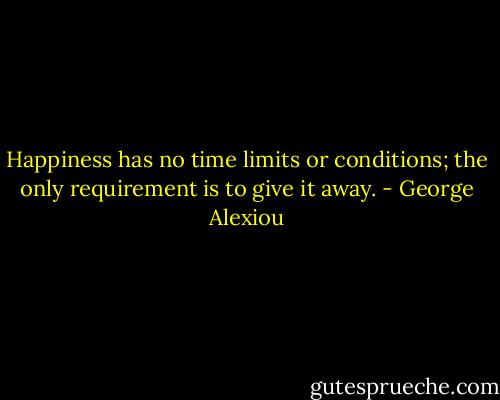 Happiness has no time limits or conditions; the only requirement is to give it away. - George Alexiou