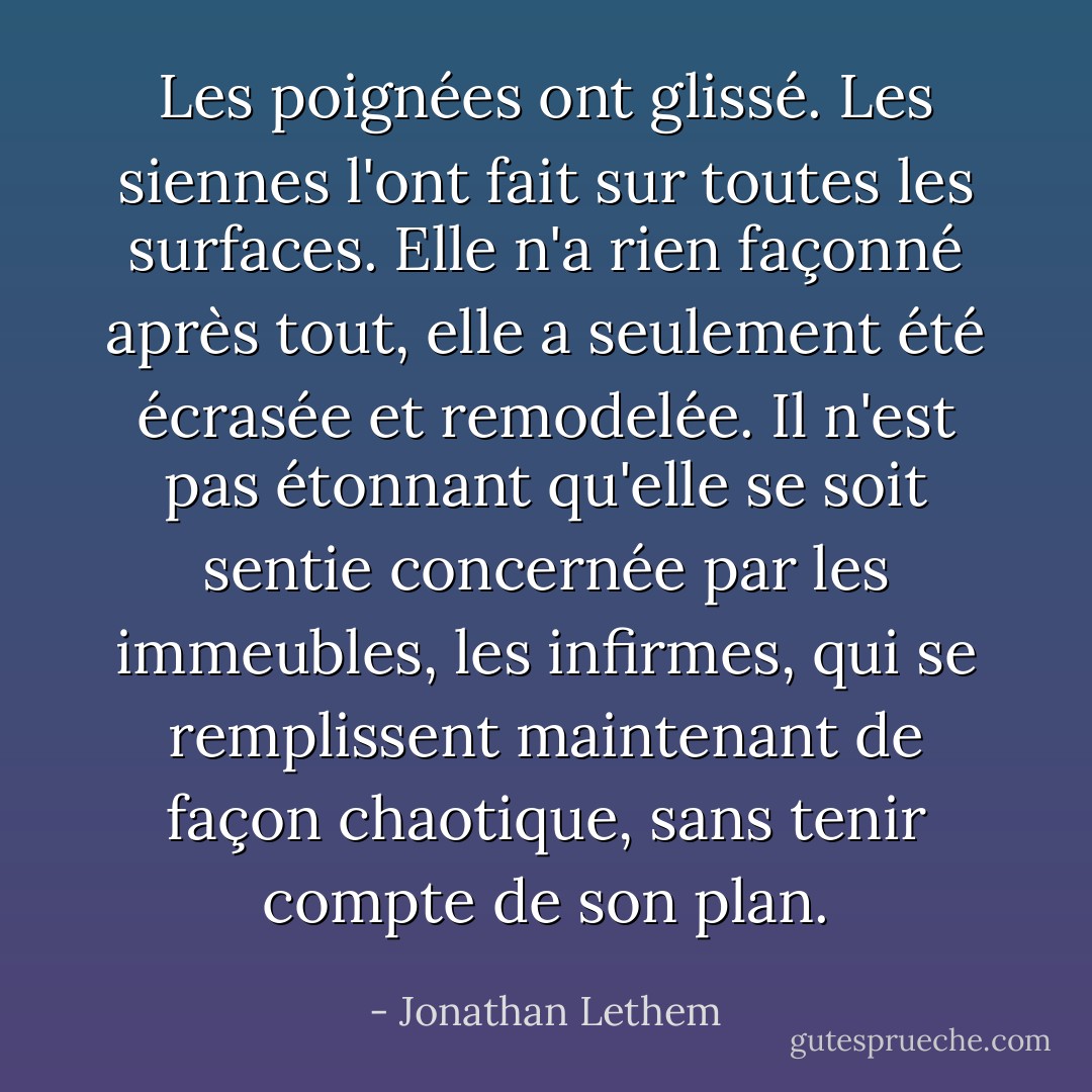 Les poignées ont glissé. Les siennes l'ont fait sur toutes les surfaces. Elle n'a rien façonné après tout, elle a seulement été écrasée et remodelée. Il n'est pas étonnant qu'elle se soit sentie concernée par les immeubles, les infirmes, qui se remplissent maintenant de façon chaotique, sans tenir compte de son plan. - Jonathan Lethem