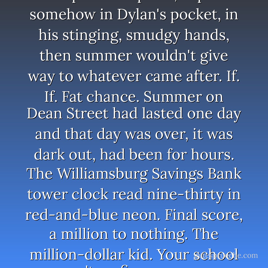 If. If Mingus Rude could be kept in this place, kept somehow in Dylan's pocket, in his stinging, smudgy hands, then summer wouldn't give way to whatever came after. If. If. Fat chance. Summer on Dean Street had lasted one day and that day was over, it was dark out, had been for hours. The Williamsburg Savings Bank tower clock read nine-thirty in red-and-blue neon. Final score, a million to nothing. The million-dollar kid.<br />Your school wasn't on fire, you were. - Jonathan Lethem