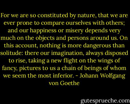 For we are so constituted by nature, that we are ever prone to compare ourselves with others; and our happiness or misery depends very much on the objects and persons around us. On this account, nothing is more dangerous than solitude: there our imagination, always disposed to rise, taking a new flight on the wings of fancy, pictures to us a chain of beings of whom we seem the most inferior. - Johann Wolfgang von Goethe