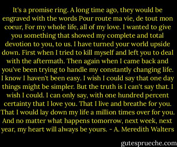It's a promise ring. A long time ago, they would be engraved with the words Pour route ma vie, de tout mon coeur, For my whole life, all of my love. I wanted to give you something that showed my complete and total devotion to you, to us. I have turned your world upside down. First when I tried to kill myself and left you to deal with the aftermath. Then again when I came back and you've been trying to handle my constantly changing life. I know I haven't been easy. I wish I could say that one day things might be simpler. But the truth is I can't say that. I wish I could. I can only say, with one hundred percent certainty that I love you. That I live and breathe for you. That I would lay down my life a million times over for you. And no matter what happens tomorrow, next week, next year, my heart will always be yours. - A. Meredith Walters