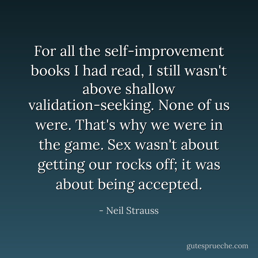 For all the self-improvement books I had read, I still wasn't above shallow validation-seeking. None of us were. That's why we were in the game. Sex wasn't about getting our rocks off; it was about being accepted. - Neil Strauss