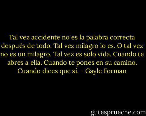 Tal vez accidente no es la palabra correcta después de todo. Tal vez milagro lo es. O tal vez no es un milagro. Tal vez es solo vida. Cuando te abres a ella. Cuando te pones en su camino. Cuando dices que sí. - Gayle Forman
