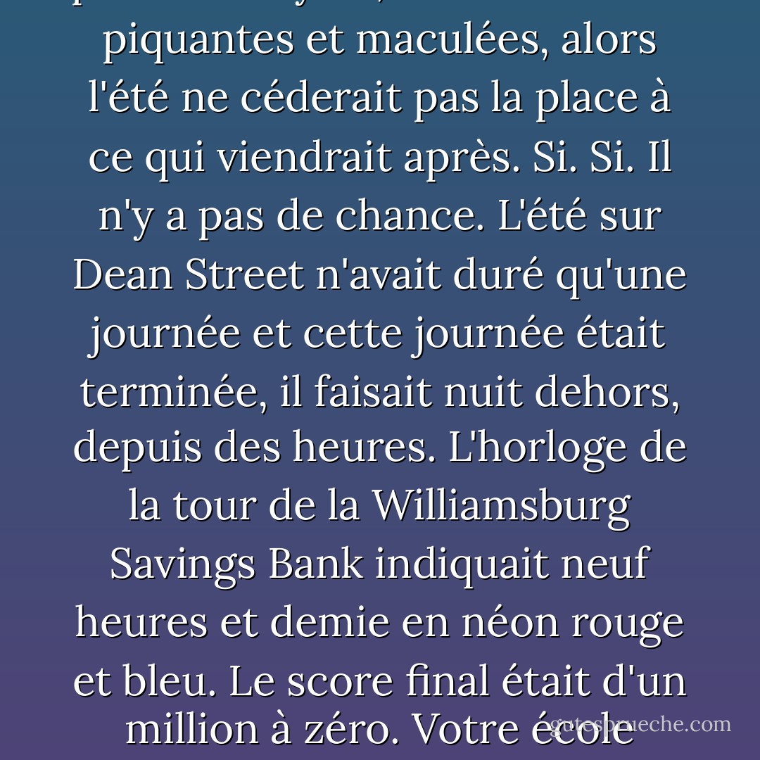 Si. Si Mingus Rude pouvait rester dans cet endroit, dans la poche de Dylan, dans ses mains piquantes et maculées, alors l'été ne céderait pas la place à ce qui viendrait après. Si. Si. Il n'y a pas de chance. L'été sur Dean Street n'avait duré qu'une journée et cette journée était terminée, il faisait nuit dehors, depuis des heures. L'horloge de la tour de la Williamsburg Savings Bank indiquait neuf heures et demie en néon rouge et bleu. Le score final était d'un million à zéro. Votre école n'était pas en feu, c'est vous qui l'étiez. - Jonathan Lethem