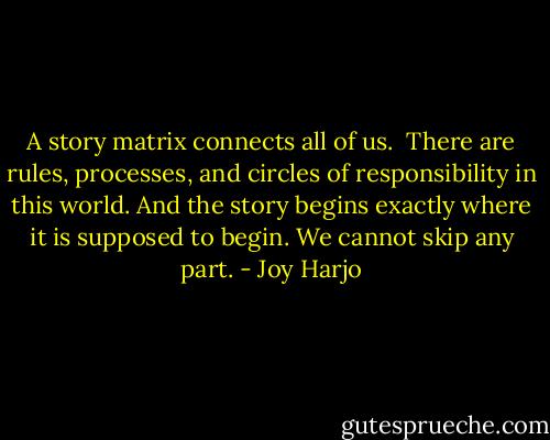 A story matrix connects all of us.<br /> There are rules, processes, and circles of responsibility in this world. And the story begins exactly where it is supposed to begin. We cannot skip any part. - Joy Harjo