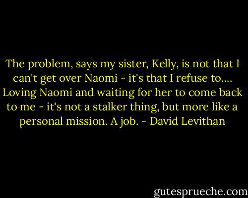 The problem, says my sister, Kelly, is not that I can't get over Naomi - it's that I refuse to.... Loving Naomi and waiting for her to come back to me - it's not a stalker thing, but more like a personal mission. A job. - David Levithan