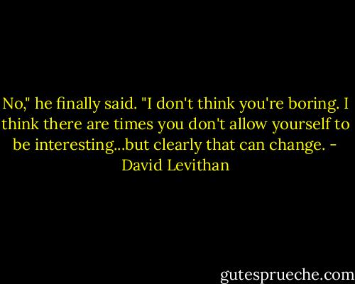No," he finally said. "I don't think you're boring. I think there are times you don't allow yourself to be interesting...but clearly that can change. - David Levithan