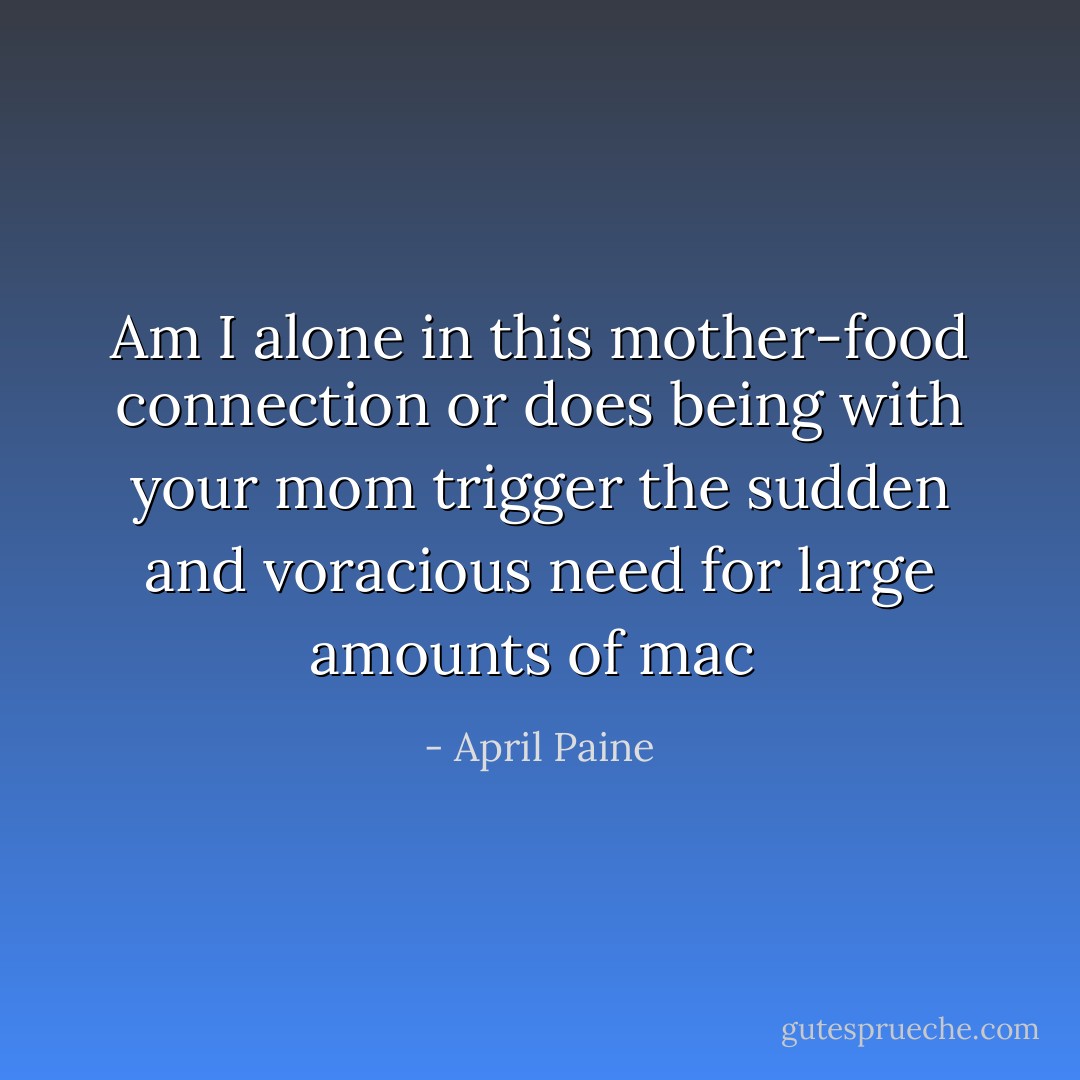 Am I alone in this mother-food connection or does being with your mom trigger the sudden and voracious need for large amounts of mac  - April Paine