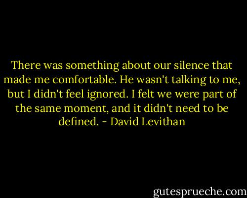 There was something about our silence that made me comfortable. He wasn't talking to me, but I didn't feel ignored. I felt we were part of the same moment, and it didn't need to be defined. - David Levithan