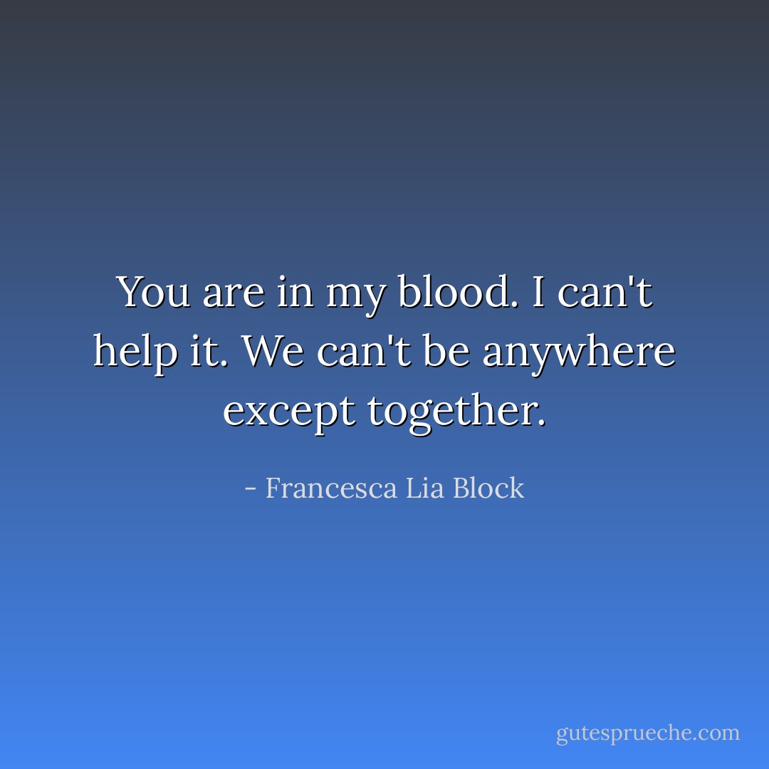 You are in my blood. I can't help it. We can't be anywhere except together. - Francesca Lia Block