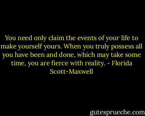 You need only claim the events of your life to make yourself yours. When you truly possess all you have been and done, which may take some time, you are fierce with reality. - Florida Scott-Maxwell