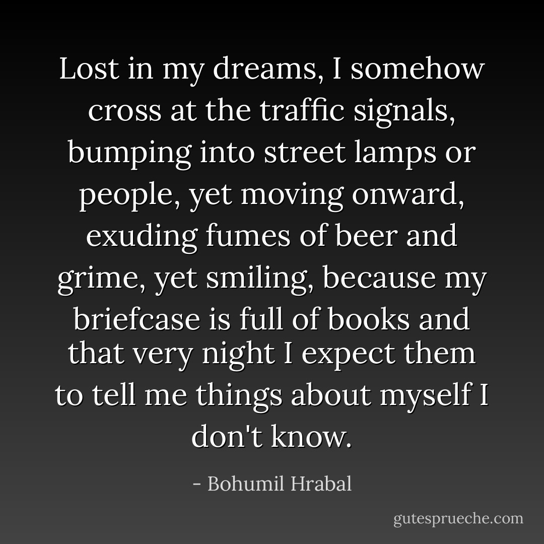 Lost in my dreams, I somehow cross at the traffic signals, bumping into street lamps or people, yet moving onward, exuding fumes of beer and grime, yet smiling, because my briefcase is full of books and that very night I expect them to tell me things about myself I don't know. - Bohumil Hrabal