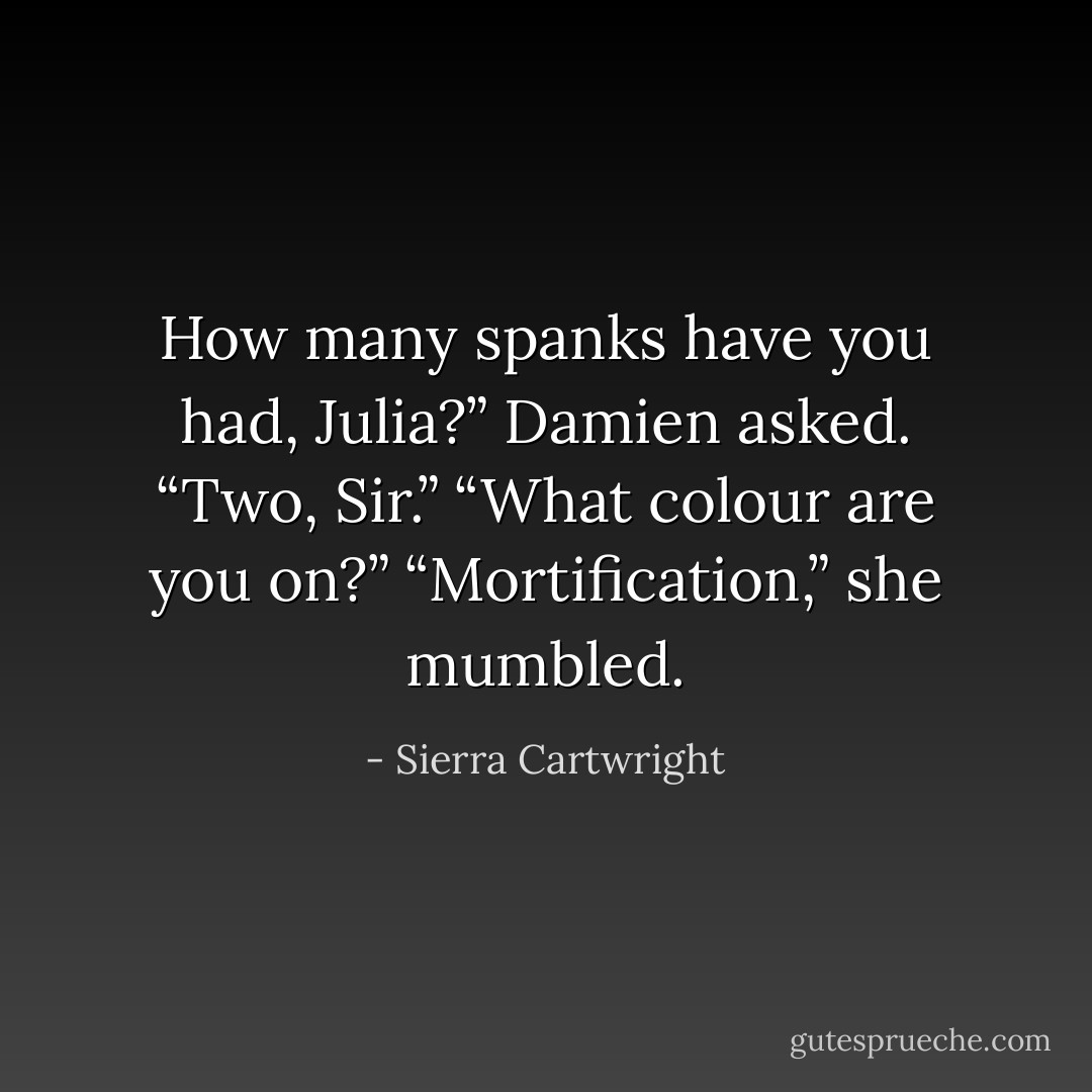 How many spanks have you had, Julia?” Damien asked.<br />“Two, Sir.”<br />“What colour are you on?”<br />“Mortification,” she mumbled. - Sierra Cartwright