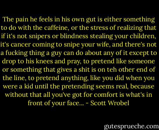 The pain he feels in his own gut is either something to do with the caffeine, or the stress of realizing that if it's not snipers or blindness stealing your children, it's cancer coming to snipe your wife, and there's not a fucking thing a guy can do about any of it except to drop to his knees and pray, to pretend like someone or something that gives a shit is on teh other end of the line, to pretend anything, like you did when you were a kid until the pretending seems real, because without that all you've got for comfort is what's in front of your face... - Scott Wrobel