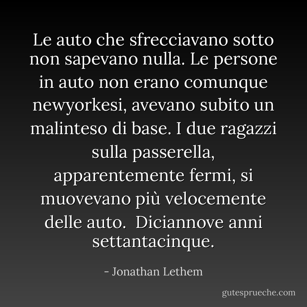 Le auto che sfrecciavano sotto non sapevano nulla. Le persone in auto non erano comunque newyorkesi, avevano subito un malinteso di base. I due ragazzi sulla passerella, apparentemente fermi, si muovevano più velocemente delle auto. <br />Diciannove anni settantacinque. - Jonathan Lethem