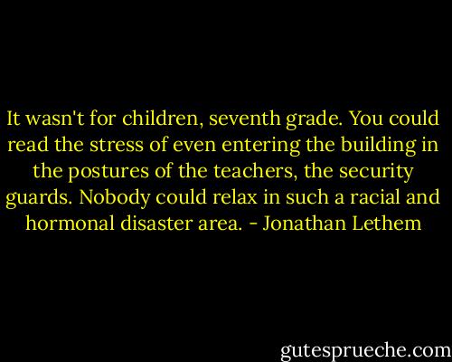It wasn't for children, seventh grade. You could read the stress of even entering the building in the postures of the teachers, the security guards. Nobody could relax in such a racial and hormonal disaster area. - Jonathan Lethem