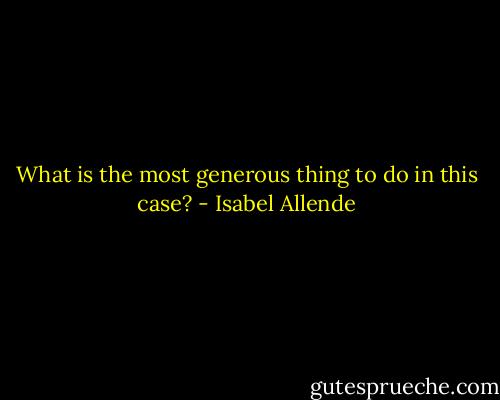 What is the most generous thing to do in this case? - Isabel Allende