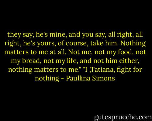 they say, he's mine, and you say, all right, all right, he's yours, of course, take him. Nothing matters to me at all. Not me, not my food, not my bread, not my life, and not him either, nothing matters to me." "I ,Tatiana, fight for nothing - Paullina Simons