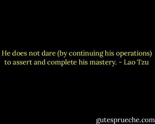 He does not dare (by continuing his operations) to assert and complete his mastery. - Lao Tzu