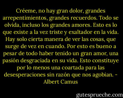 Créeme, no hay gran dolor, grandes arrepentimientos, grandes recuerdos. Todo se olvida, incluso los grandes amores. Esto es lo que existe a la vez triste y exaltador en la vida. Hay solo cierta manera de ver las cosas, que surge de vez en cuando. Por esto es bueno a pesar de todo haber tenido un gran amor, una pasión desgraciada en su vida. Esto constituye por lo menos una coartada para las desesperaciones sin razón que nos agobian. - Albert Camus