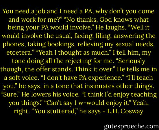 You need a job and I need a PA, why don’t you come and work for me?”<br />“No thanks, God knows what being your PA would involve.”<br />He laughs. “Well it would involve the usual, faxing, filing, answering the phones, taking<br />bookings, relieving my sexual needs, etcetera.”<br />“Yeah I thought as much.” I tell him, my tone doing all the rejecting for me.<br />“Seriously though, the offer stands. Think it over.” He tells me in a soft voice.<br />“I don’t have PA experience.”<br />“I’ll teach you,” he says, in a tone that insinuates other things.<br />“Sure.”<br />He lowers his voice. “I think I’d enjoy teaching you things.”<br />“Can’t say I w-would enjoy it.” Yeah, right.<br />“You stuttered,” he says - L.H. Cosway