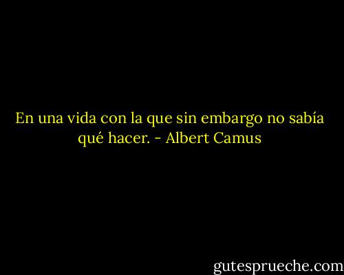 En una vida con la que sin embargo no sabía qué hacer. - Albert Camus