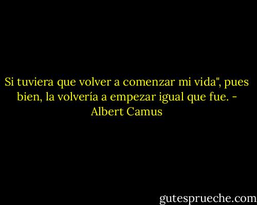 Si tuviera que volver a comenzar mi vida", pues bien, la volvería a empezar igual que fue. - Albert Camus