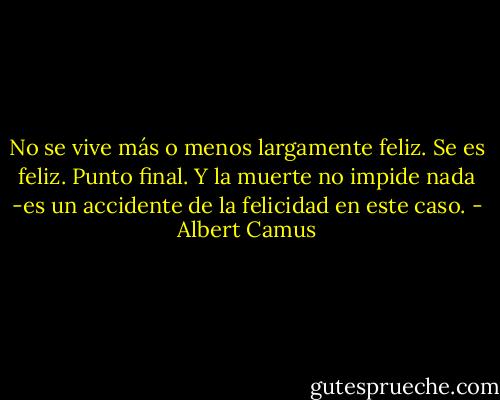 No se vive más o menos largamente feliz. Se es feliz. Punto final. Y la muerte no impide nada -es un accidente de la felicidad en este caso. - Albert Camus