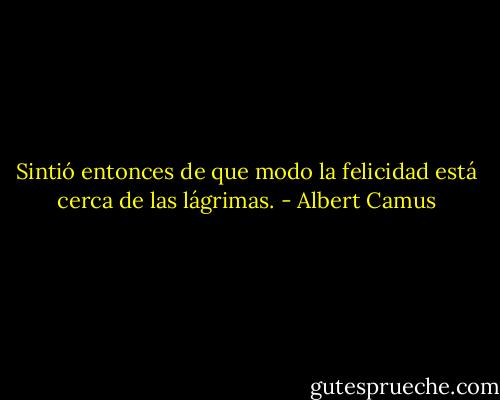 Sintió entonces de que modo la felicidad está cerca de las lágrimas. - Albert Camus