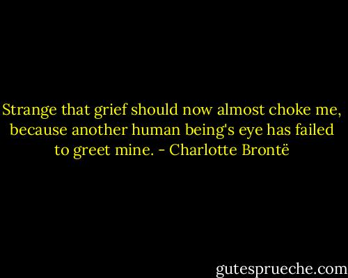 Strange that grief should now almost choke me, because another human being's eye has failed to greet mine. - Charlotte Brontë
