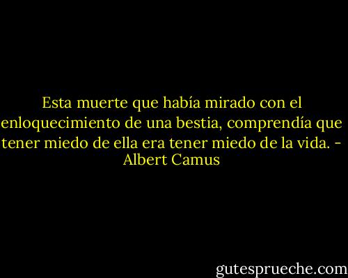 Esta muerte que había mirado con el enloquecimiento de una bestia, comprendía que tener miedo de ella era tener miedo de la vida. - Albert Camus
