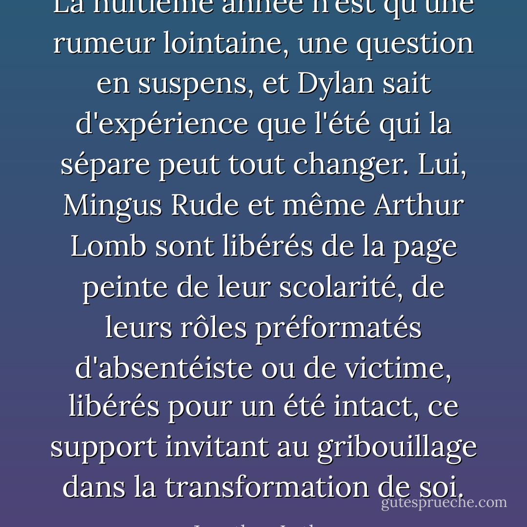 La huitième année n'est qu'une rumeur lointaine, une question en suspens, et Dylan sait d'expérience que l'été qui la sépare peut tout changer. Lui, Mingus Rude et même Arthur Lomb sont libérés de la page peinte de leur scolarité, de leurs rôles préformatés d'absentéiste ou de victime, libérés pour un été intact, ce support invitant au gribouillage dans la transformation de soi. - Jonathan Lethem
