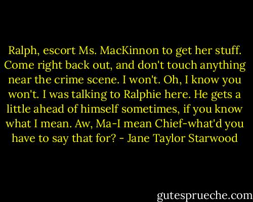 Ralph, escort Ms. MacKinnon to get her stuff. Come right back out, and don't touch anything near the crime scene.<br />I won't.<br />Oh, I know you won't. I was talking to Ralphie here. He gets a little ahead of himself sometimes, if you know what I mean.<br />Aw, Ma-I mean Chief-what'd you have to say that for? - Jane Taylor Starwood