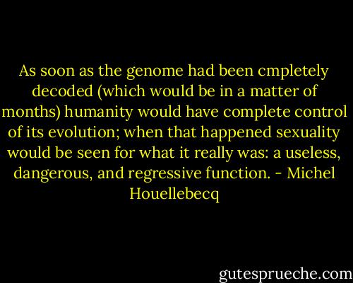 As soon as the genome had been cmpletely decoded (which would be in a matter of months) humanity would have complete control of its evolution; when that happened sexuality would be seen for what it really was: a useless, dangerous, and regressive function. - Michel Houellebecq