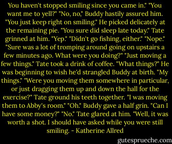 You haven't stopped smiling since you came in."<br />"You want me to yell?"<br />"No, no," Buddy hastily assured him. "You just keep right on smiling." He picked delicately at the remaining pie. "You sure did sleep late today."<br />Tate grinned at him. "Yep."<br />"Didn't go fishing, either."<br />"Nope."<br />"Sure was a lot of tromping around going on upstairs a few minutes ago. What were you doing?"<br />"Just moving a few things." Tate took a drink of coffee.<br />"What things?"<br />He was beginning to wish he'd strangled Buddy at birth. "My things."<br />"Were you moving them somewhere in particular, or just dragging them up and down the hall for the exercise?"<br />Tate ground his teeth together. "I was moving them to Abby's room."<br />"Oh." Buddy gave a half grin. "Can I have some money?"<br />"No." Tate glared at him.<br />"Well, it was worth a shot. I should have asked while you were still smiling. - Katherine Allred