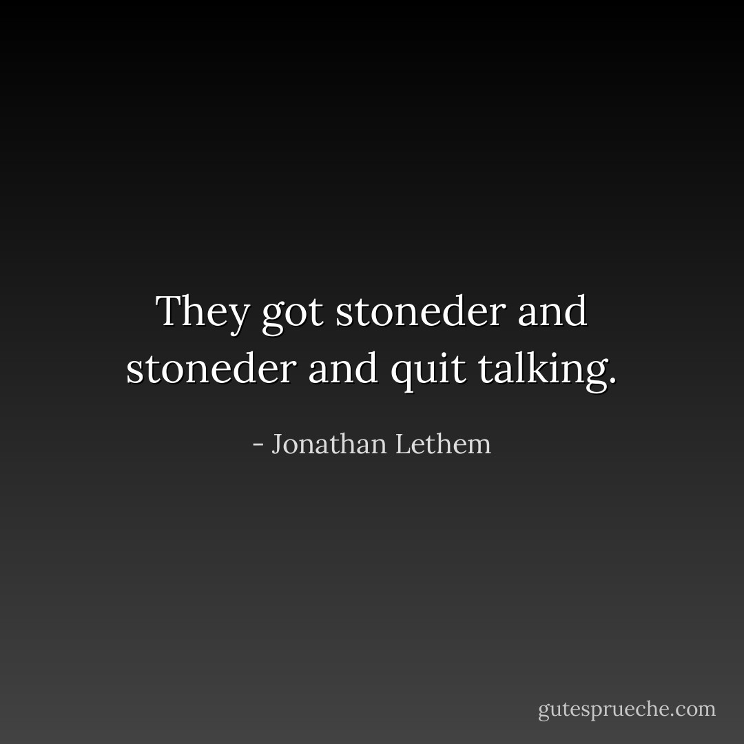 They got stoneder and stoneder and quit talking. - Jonathan Lethem
