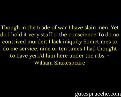 Though in the trade of war I have slain men,<br />Yet do I hold it very stuff o' the conscience<br />To do no contrived murder: I lack iniquity<br />Sometimes to do me service: nine or ten times<br />I had thought to have yerk'd him here under the ribs. - William Shakespeare