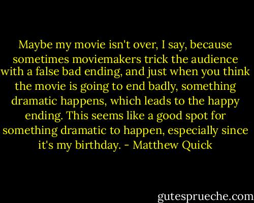 Maybe my movie isn't over, I say, because sometimes moviemakers trick the audience with a false bad ending, and just when you think the movie is going to end badly, something dramatic happens, which leads to the happy ending. This seems like a good spot for something dramatic to happen, especially since it's my birthday. - Matthew Quick