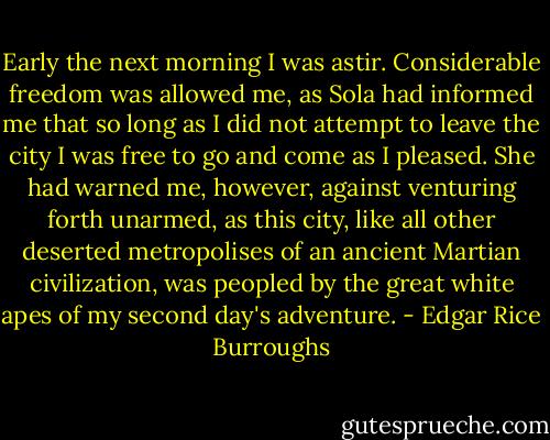 Early the next morning I was astir. Considerable freedom was allowed me, as Sola had informed me that so long as I did not attempt to leave the city I was free to go and come as I pleased. She had warned me, however, against venturing forth unarmed, as this city, like all other deserted metropolises of an ancient Martian civilization, was peopled by the great white apes of my second day's adventure. - Edgar Rice Burroughs