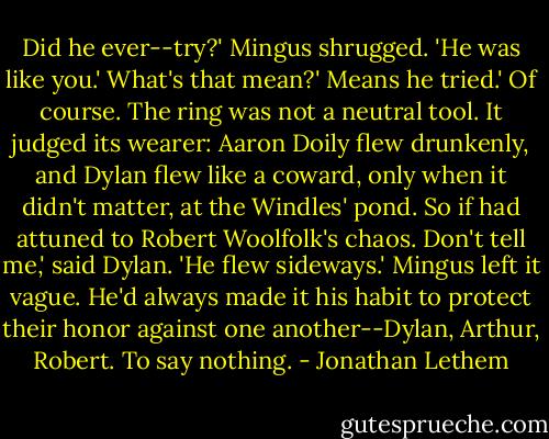 Did he ever--try?'<br />Mingus shrugged. 'He was like you.'<br />What's that mean?'<br />Means he tried.'<br />Of course. The ring was not a neutral tool. It judged its wearer: Aaron Doily flew drunkenly, and Dylan flew like a coward, only when it didn't matter, at the Windles' pond. So if had attuned to Robert Woolfolk's chaos.<br />Don't tell me,' said Dylan. 'He flew sideways.'<br />Mingus left it vague. He'd always made it his habit to protect their honor against one another--Dylan, Arthur, Robert. To say nothing. - Jonathan Lethem
