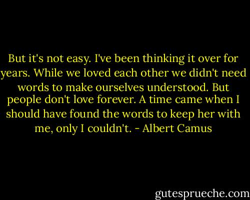But it's not easy. I've been thinking it over for years. While we loved each other we didn't need words to make ourselves understood. But people don't love forever. A time came when I should have found the words to keep her with me, only I couldn't. - Albert Camus