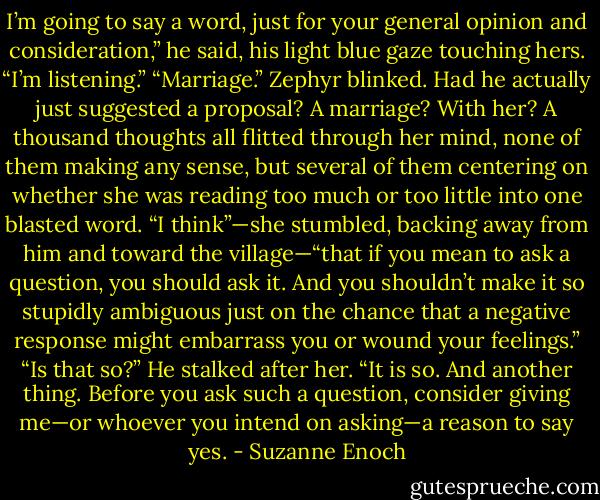 I’m going to say a word, just for your general opinion and consideration,” he said, his light blue gaze touching hers.<br />“I’m listening.”<br />“Marriage.”<br />Zephyr blinked. Had he actually just suggested a proposal? A marriage? With her? A thousand thoughts all flitted through her mind, none of them making any sense, but several of them centering on whether she was reading too much or too little into one blasted word. “I think”—she stumbled, backing away from him and toward the village—“that if you mean to ask a question, you should ask it. And you shouldn’t make it so stupidly ambiguous just on the chance that a negative response might embarrass you or wound your feelings.”<br />“Is that so?” He stalked after her.<br />“It is so. And another thing. Before you ask such a question, consider giving me—or whoever you intend on asking—a reason to say yes. - Suzanne Enoch
