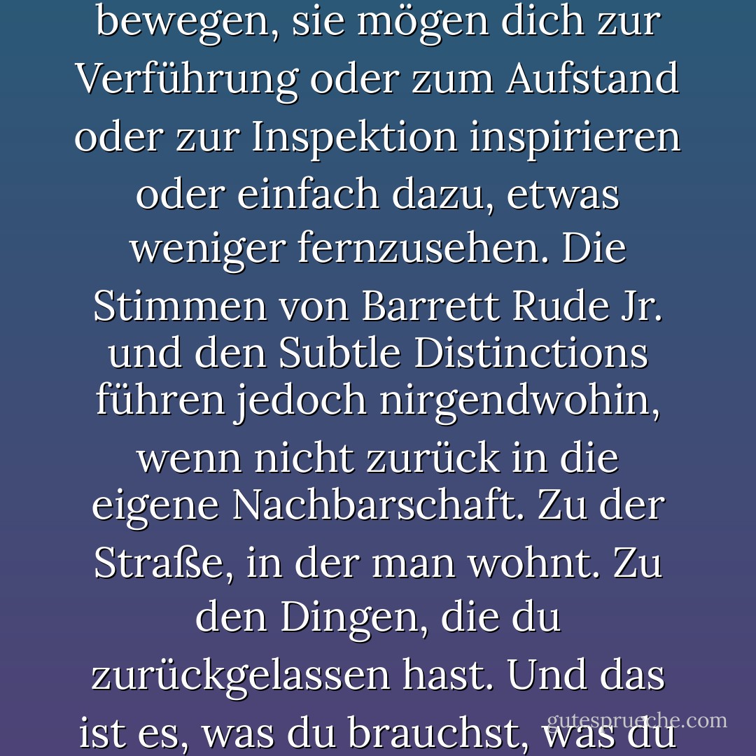 Die Stimmen mögen dich zum Mitsingen oder zum Tanzen bewegen, sie mögen dich zur Verführung oder zum Aufstand oder zur Inspektion inspirieren oder einfach dazu, etwas weniger fernzusehen. Die Stimmen von Barrett Rude Jr. und den Subtle Distinctions führen jedoch nirgendwohin, wenn nicht zurück in die eigene Nachbarschaft. Zu der Straße, in der man wohnt. Zu den Dingen, die du zurückgelassen hast.<br />Und das ist es, was du brauchst, was du die ganze Zeit gebraucht hast. - Jonathan Lethem<